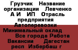 Грузчик › Название организации ­ Левченко А.И., ИП › Отрасль предприятия ­ Автоперевозки › Минимальный оклад ­ 30 000 - Все города Работа » Вакансии   . Дагестан респ.,Избербаш г.